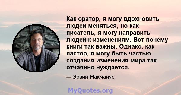 Как оратор, я могу вдохновить людей меняться, но как писатель, я могу направить людей к изменениям. Вот почему книги так важны. Однако, как пастор, я могу быть частью создания изменения мира так отчаянно нуждается.