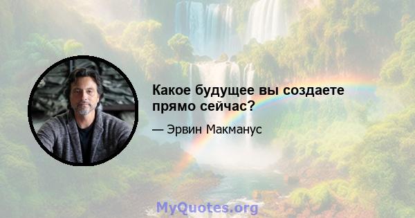 Какое будущее вы создаете прямо сейчас?