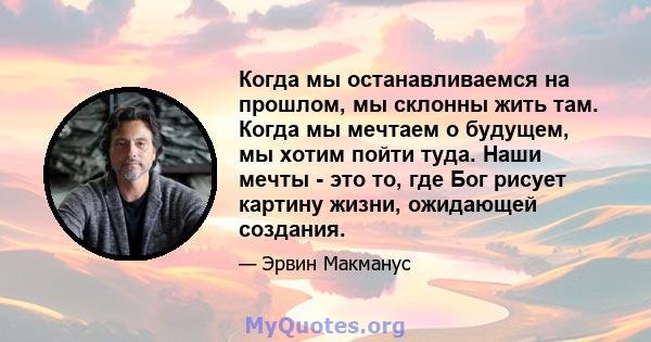 Когда мы останавливаемся на прошлом, мы склонны жить там. Когда мы мечтаем о будущем, мы хотим пойти туда. Наши мечты - это то, где Бог рисует картину жизни, ожидающей создания.