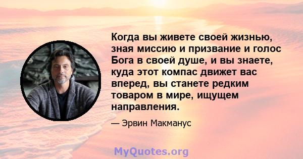 Когда вы живете своей жизнью, зная миссию и призвание и голос Бога в своей душе, и вы знаете, куда этот компас движет вас вперед, вы станете редким товаром в мире, ищущем направления.