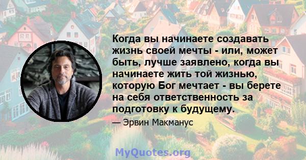 Когда вы начинаете создавать жизнь своей мечты - или, может быть, лучше заявлено, когда вы начинаете жить той жизнью, которую Бог мечтает - вы берете на себя ответственность за подготовку к будущему.