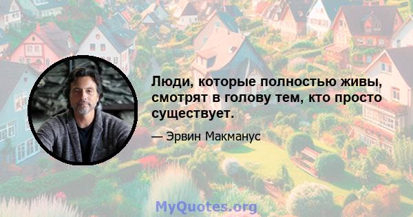 Люди, которые полностью живы, смотрят в голову тем, кто просто существует.