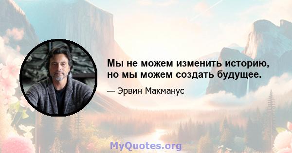 Мы не можем изменить историю, но мы можем создать будущее.