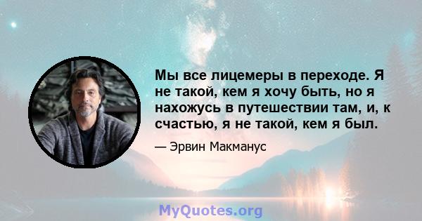 Мы все лицемеры в переходе. Я не такой, кем я хочу быть, но я нахожусь в путешествии там, и, к счастью, я не такой, кем я был.