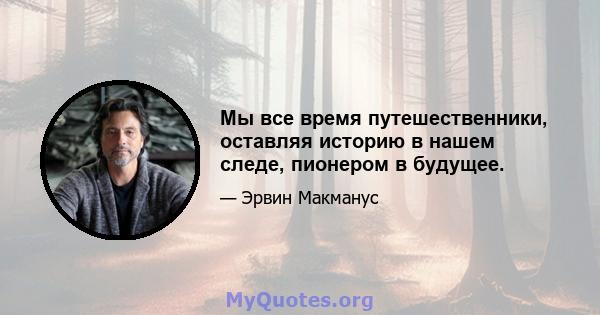 Мы все время путешественники, оставляя историю в нашем следе, пионером в будущее.