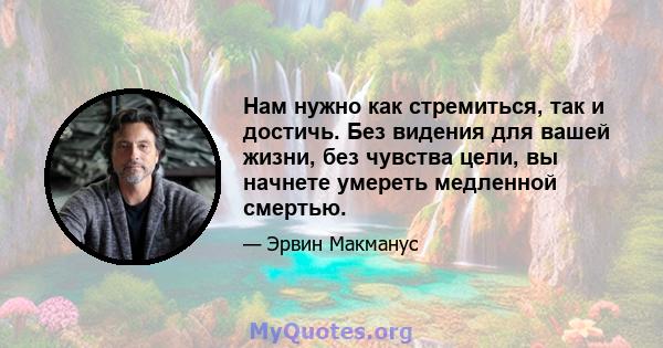 Нам нужно как стремиться, так и достичь. Без видения для вашей жизни, без чувства цели, вы начнете умереть медленной смертью.