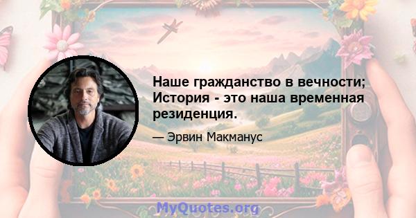 Наше гражданство в вечности; История - это наша временная резиденция.