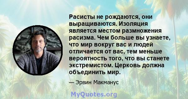 Расисты не рождаются, они выращиваются. Изоляция является местом размножения расизма. Чем больше вы узнаете, что мир вокруг вас и людей отличается от вас, тем меньше вероятность того, что вы станете экстремистом.