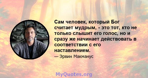 Сам человек, который Бог считает мудрым, - это тот, кто не только слышит его голос, но и сразу же начинает действовать в соответствии с его наставлением.