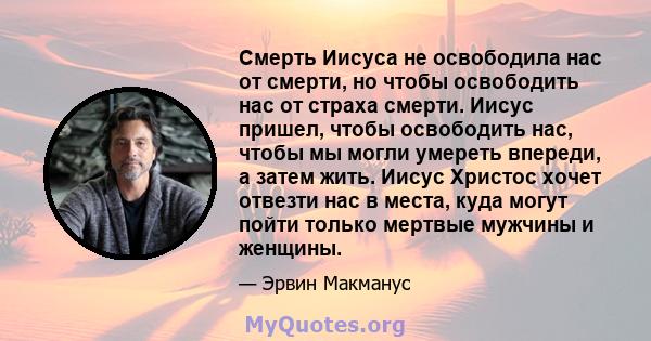 Смерть Иисуса не освободила нас от смерти, но чтобы освободить нас от страха смерти. Иисус пришел, чтобы освободить нас, чтобы мы могли умереть впереди, а затем жить. Иисус Христос хочет отвезти нас в места, куда могут