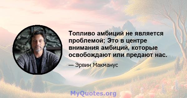 Топливо амбиций не является проблемой; Это в центре внимания амбиций, которые освобождают или предают нас.