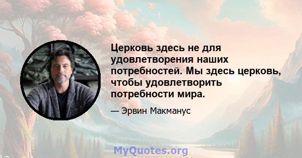 Церковь здесь не для удовлетворения наших потребностей. Мы здесь церковь, чтобы удовлетворить потребности мира.