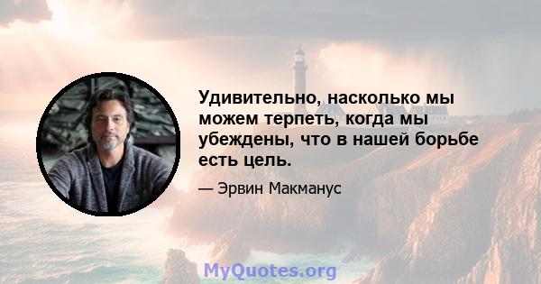 Удивительно, насколько мы можем терпеть, когда мы убеждены, что в нашей борьбе есть цель.