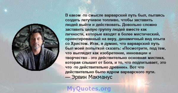 В каком -то смысле варварский путь был, пытаясь создать летучивое топливо, чтобы заставить людей выйти и действовать. Довольно сложно заставить целую группу людей вместе как личности, которые входят в более мистический, 