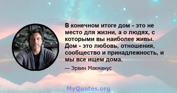 В конечном итоге дом - это не место для жизни, а о людях, с которыми вы наиболее живы. Дом - это любовь, отношения, сообщество и принадлежность, и мы все ищем дома.