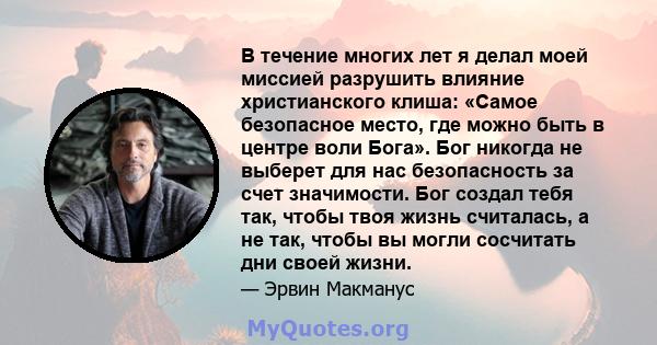 В течение многих лет я делал моей миссией разрушить влияние христианского клиша: «Самое безопасное место, где можно быть в центре воли Бога». Бог никогда не выберет для нас безопасность за счет значимости. Бог создал