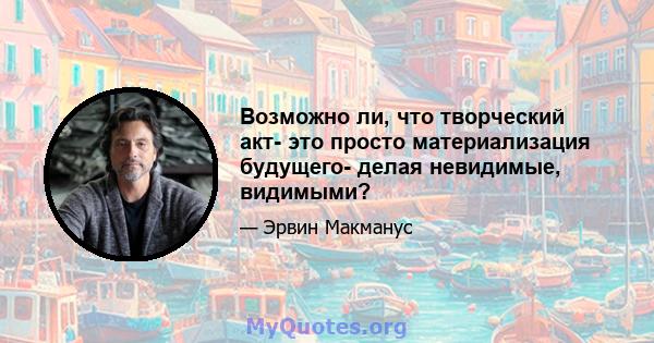 Возможно ли, что творческий акт- это просто материализация будущего- делая невидимые, видимыми?