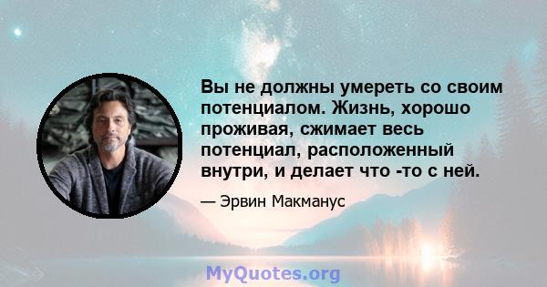 Вы не должны умереть со своим потенциалом. Жизнь, хорошо проживая, сжимает весь потенциал, расположенный внутри, и делает что -то с ней.