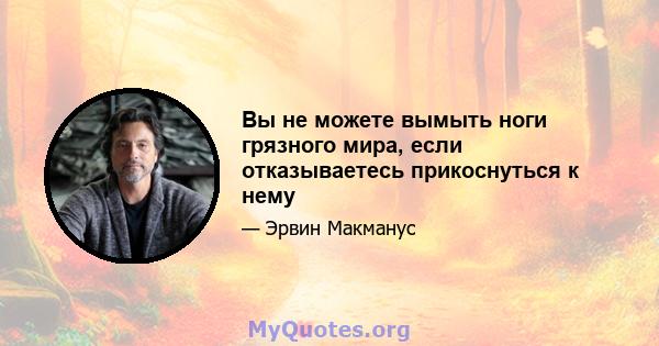 Вы не можете вымыть ноги грязного мира, если отказываетесь прикоснуться к нему