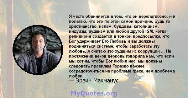 Я часто обвиняется в том, что он нерелигиозно, и я полагаю, что это по этой самой причине. Будь то христианство, ислам, буддизм, католицизм, индуизм, иудаизм или любой другой ISM, когда релидиоин создается в тонкой