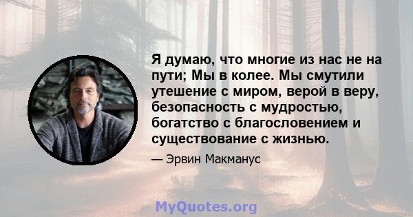 Я думаю, что многие из нас не на пути; Мы в колее. Мы смутили утешение с миром, верой в веру, безопасность с мудростью, богатство с благословением и существование с жизнью.