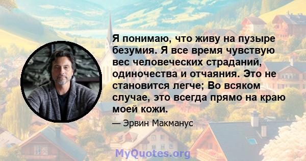 Я понимаю, что живу на пузыре безумия. Я все время чувствую вес человеческих страданий, одиночества и отчаяния. Это не становится легче; Во всяком случае, это всегда прямо на краю моей кожи.