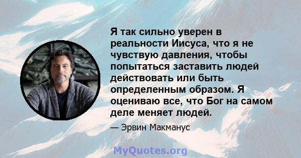 Я так сильно уверен в реальности Иисуса, что я не чувствую давления, чтобы попытаться заставить людей действовать или быть определенным образом. Я оцениваю все, что Бог на самом деле меняет людей.