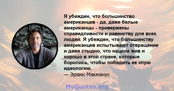 Я убежден, что большинство американцев - да, даже белые американцы - привержены справедливости и равенству для всех людей. Я убежден, что большинству американцев испытывают отвращение и даже стыдно, что нацизм жив и