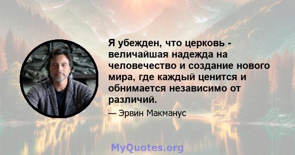 Я убежден, что церковь - величайшая надежда на человечество и создание нового мира, где каждый ценится и обнимается независимо от различий.