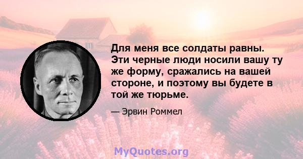 Для меня все солдаты равны. Эти черные люди носили вашу ту же форму, сражались на вашей стороне, и поэтому вы будете в той же тюрьме.