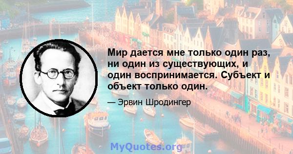 Мир дается мне только один раз, ни один из существующих, и один воспринимается. Субъект и объект только один.