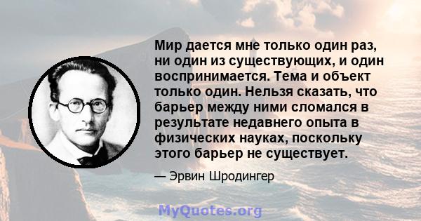 Мир дается мне только один раз, ни один из существующих, и один воспринимается. Тема и объект только один. Нельзя сказать, что барьер между ними сломался в результате недавнего опыта в физических науках, поскольку этого 