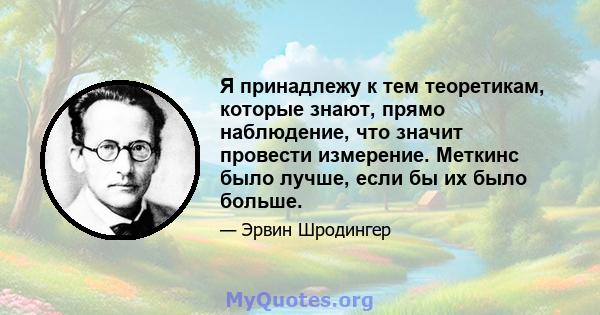 Я принадлежу к тем теоретикам, которые знают, прямо наблюдение, что значит провести измерение. Меткинс было лучше, если бы их было больше.