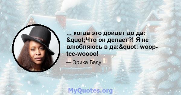 ... когда это дойдет до да: "Что он делает?! Я не влюбляюсь в да:" woop- tee-woooo!