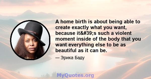 A home birth is about being able to create exactly what you want, because it's such a violent moment inside of the body that you want everything else to be as beautiful as it can be.