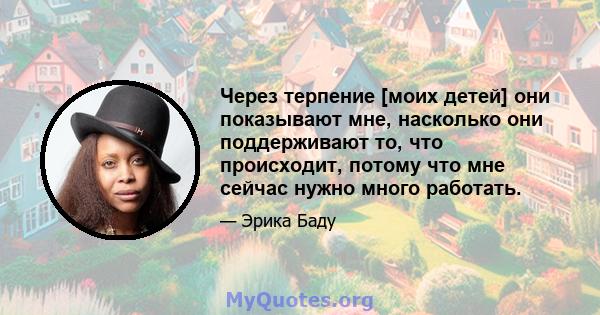 Через терпение [моих детей] они показывают мне, насколько они поддерживают то, что происходит, потому что мне сейчас нужно много работать.