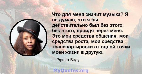 Что для меня значит музыка? Я не думаю, что я бы действительно был без этого, без этого, пройдя через меня. Это мои средства общения, мои средства роста, мои средства транспортировки от одной точки моей жизни в другую.