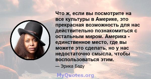 Что ж, если вы посмотрите на все культуры в Америке, это прекрасная возможность для нас действительно познакомиться с остальным миром. Америка - единственное место, где вы можете это сделать, но у нас недостаточно