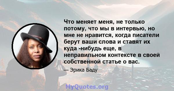 Что меняет меня, не только потому, что мы в интервью, но мне не нравится, когда писатели берут ваши слова и ставят их куда -нибудь еще, в неправильном контексте в своей собственной статье о вас.