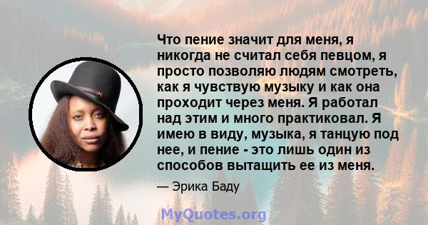 Что пение значит для меня, я никогда не считал себя певцом, я просто позволяю людям смотреть, как я чувствую музыку и как она проходит через меня. Я работал над этим и много практиковал. Я имею в виду, музыка, я танцую