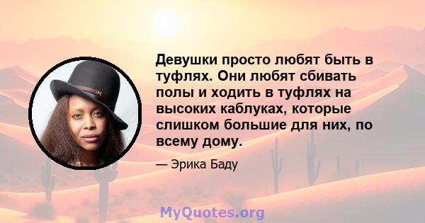 Девушки просто любят быть в туфлях. Они любят сбивать полы и ходить в туфлях на высоких каблуках, которые слишком большие для них, по всему дому.