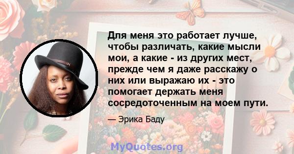 Для меня это работает лучше, чтобы различать, какие мысли мои, а какие - из других мест, прежде чем я даже расскажу о них или выражаю их - это помогает держать меня сосредоточенным на моем пути.