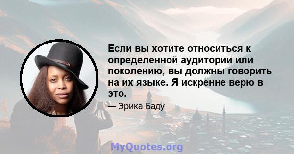 Если вы хотите относиться к определенной аудитории или поколению, вы должны говорить на их языке. Я искренне верю в это.