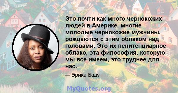 Это почти как много чернокожих людей в Америке, многие молодые чернокожие мужчины, рождаются с этим облаком над головами. Это их пенитенциарное облако, эта философия, которую мы все имеем, это труднее для нас.