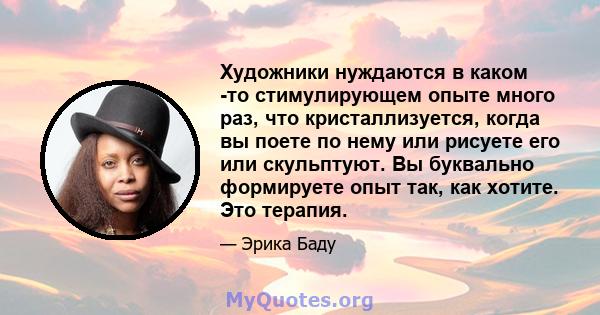 Художники нуждаются в каком -то стимулирующем опыте много раз, что кристаллизуется, когда вы поете по нему или рисуете его или скульптуют. Вы буквально формируете опыт так, как хотите. Это терапия.