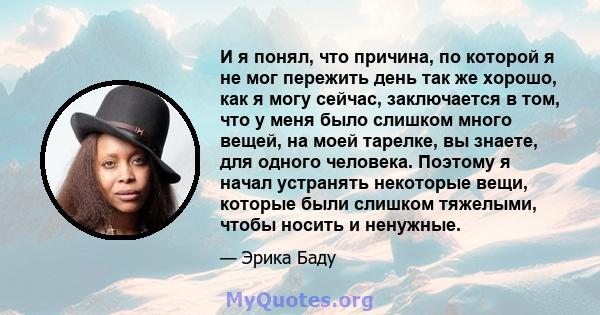 И я понял, что причина, по которой я не мог пережить день так же хорошо, как я могу сейчас, заключается в том, что у меня было слишком много вещей, на моей тарелке, вы знаете, для одного человека. Поэтому я начал