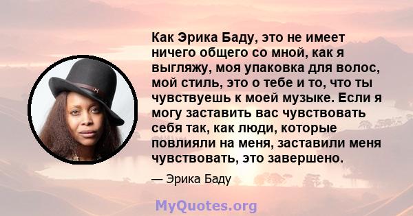 Как Эрика Баду, это не имеет ничего общего со мной, как я выгляжу, моя упаковка для волос, мой стиль, это о тебе и то, что ты чувствуешь к моей музыке. Если я могу заставить вас чувствовать себя так, как люди, которые