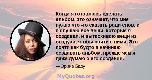 Когда я готовлюсь сделать альбом, это означает, что мне нужно что -то сказать ради слов, и я слушаю все вещи, которые я создавал, и вытаскиваю вещи из воздуха, чтобы пойти с ними. Это почти как будто я начинаю создавать 