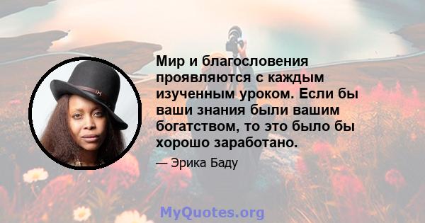 Мир и благословения проявляются с каждым изученным уроком. Если бы ваши знания были вашим богатством, то это было бы хорошо заработано.