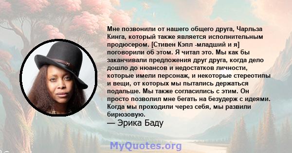 Мне позвонили от нашего общего друга, Чарльза Кинга, который также является исполнительным продюсером. [Стивен Кэпл -младший и я] поговорили об этом. Я читал это. Мы как бы заканчивали предложения друг друга, когда дело 